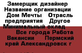 Замерщик-дизайнер › Название организации ­ Дом Мечты › Отрасль предприятия ­ Другое › Минимальный оклад ­ 30 000 - Все города Работа » Вакансии   . Пермский край,Александровск г.